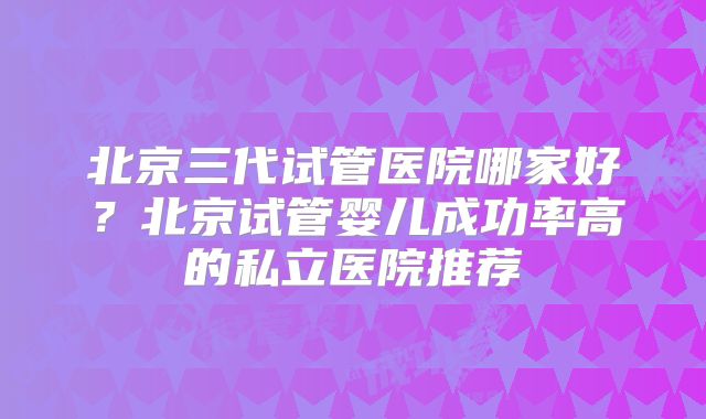 北京三代试管医院哪家好？北京试管婴儿成功率高的私立医院推荐