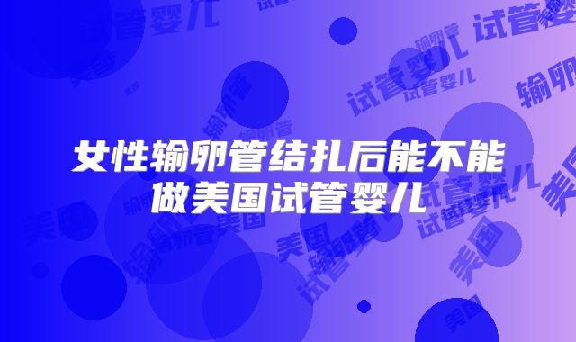 女性输卵管结扎后能不能做美国试管婴儿