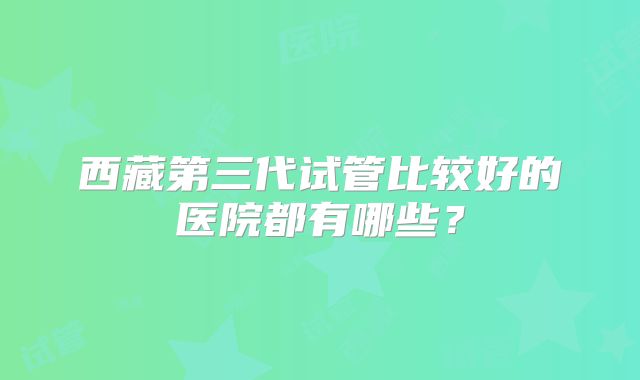 西藏第三代试管比较好的医院都有哪些？