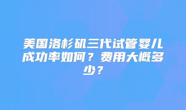 美国洛杉矶三代试管婴儿成功率如何？费用大概多少？