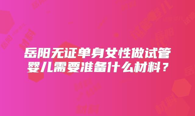岳阳无证单身女性做试管婴儿需要准备什么材料?