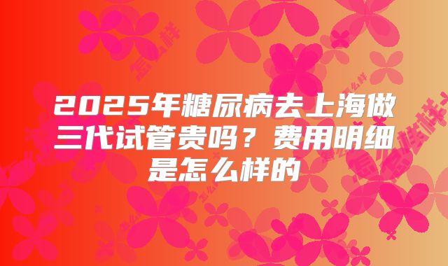 2025年糖尿病去上海做三代试管贵吗?费用明细是怎么样的