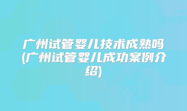 广州试管婴儿技术成熟吗(广州试管婴儿成功案例介绍)