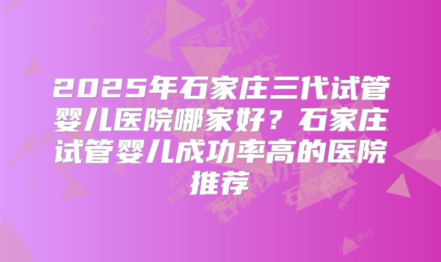 2025年石家庄三代试管婴儿医院哪家好？石家庄试管婴儿成功率高的医院推荐