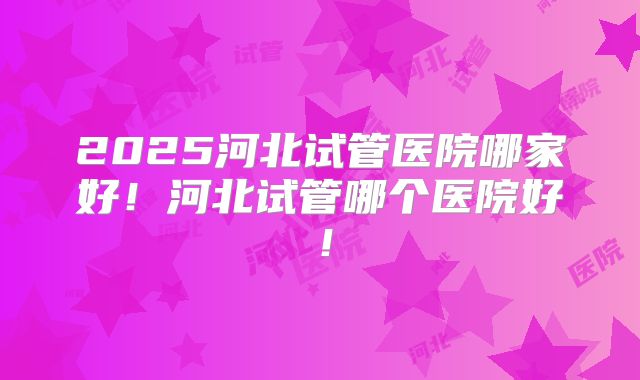 2025河北试管医院哪家好！河北试管哪个医院好！