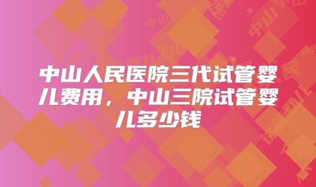 中山人民医院三代试管婴儿费用,中山三院试管婴儿多少钱