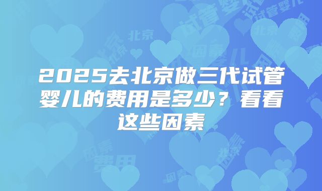 2025去北京做三代试管婴儿的费用是多少?看看这些因素