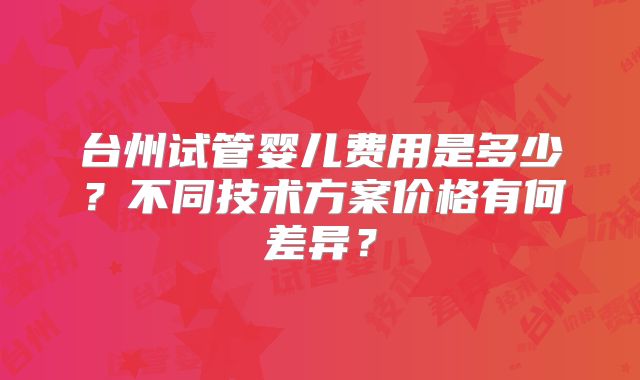 台州试管婴儿费用是多少?不同技术方案价格有何差异?