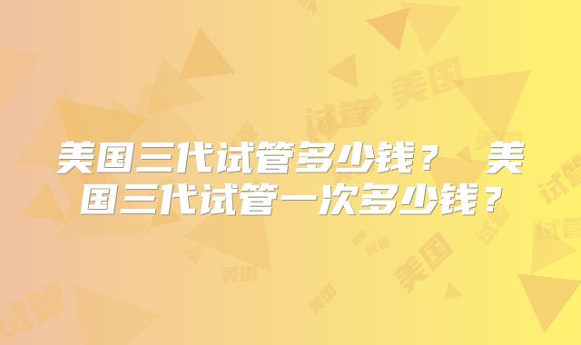 美国三代试管多少钱? 美国三代试管一次多少钱?