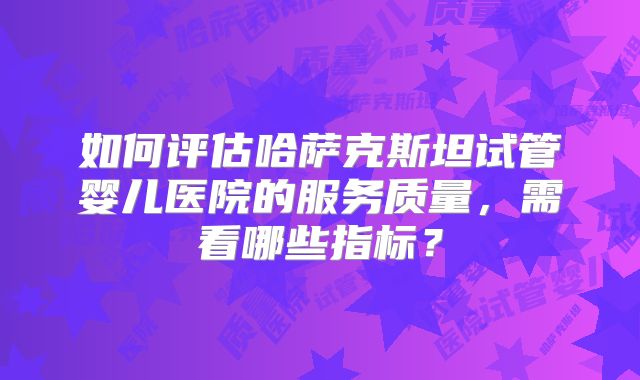 如何评估哈萨克斯坦试管婴儿医院的服务质量,需看哪些指标?