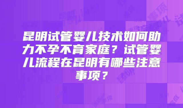 昆明试管婴儿技术如何助力不孕不育家庭?试管婴儿流程在昆明有哪些注意事项?