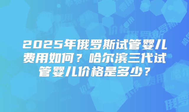 2025年俄罗斯试管婴儿费用如何?哈尔滨三代试管婴儿价格是多少?