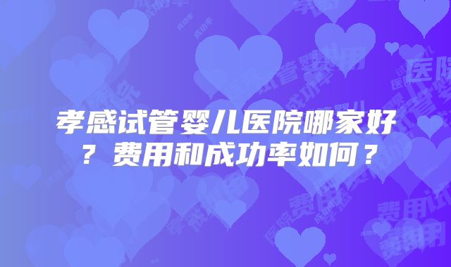 孝感试管婴儿医院哪家好？费用和成功率如何？