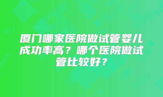 厦门哪家医院做试管婴儿成功率高？哪个医院做试管比较好？
