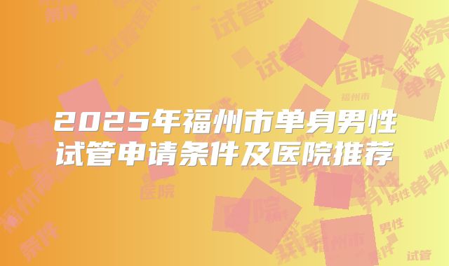 2025年福州市单身男性试管申请条件及医院推荐