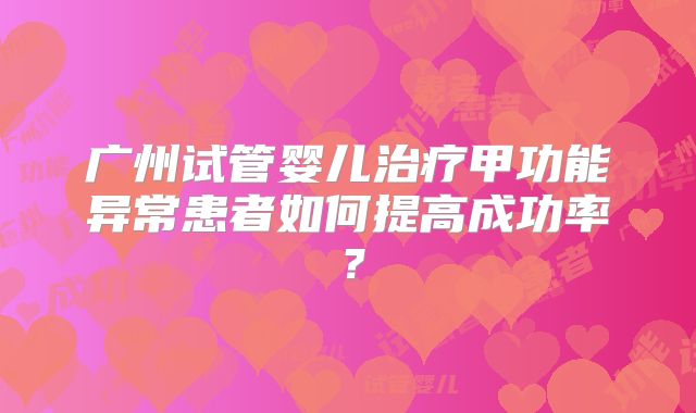 广州试管婴儿治疗甲功能异常患者如何提高成功率？