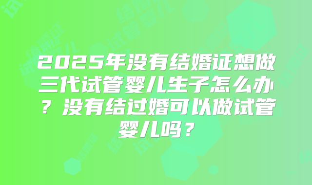 2025年没有结婚证想做三代试管婴儿生子怎么办？没有结过婚可以做试管婴儿吗？