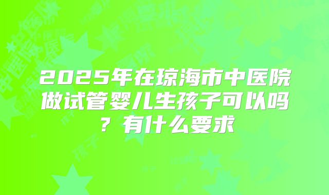 2025年在琼海市中医院做试管婴儿生孩子可以吗？有什么要求