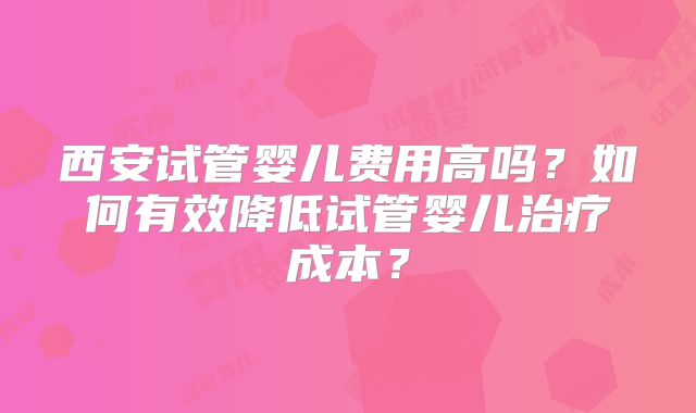 西安试管婴儿费用高吗?如何有效降低试管婴儿治疗成本?