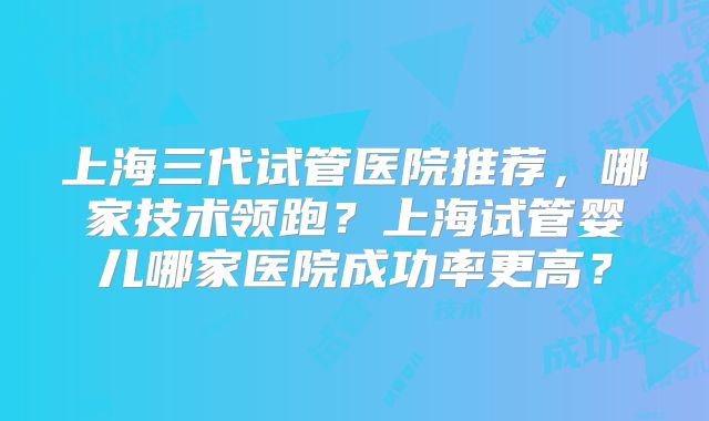 上海三代试管医院推荐,哪家技术领跑?上海试管婴儿哪家医院成功率更高?