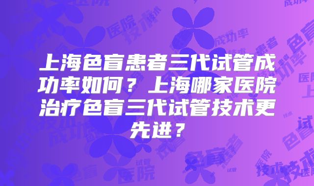 上海色盲患者三代试管成功率如何?上海哪家医院治疗色盲三代试管技术更先进?