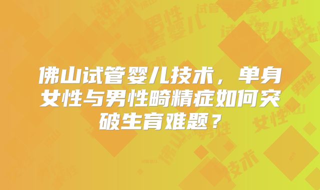 佛山试管婴儿技术,单身女性与男性畸精症如何突破生育难题?