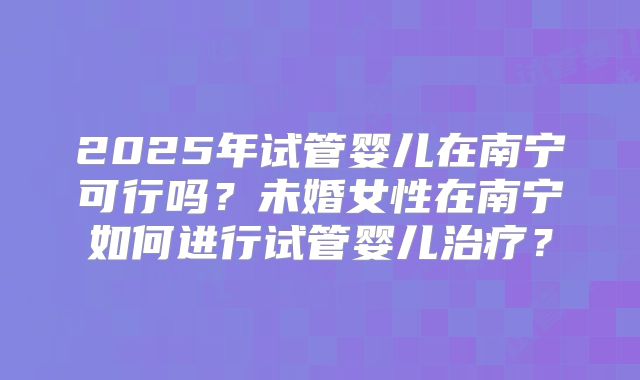 2025年试管婴儿在南宁可行吗?未婚女性在南宁如何进行试管婴儿治疗?