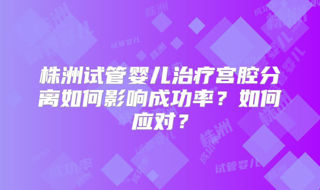 株洲试管婴儿治疗宫腔分离如何影响成功率?如何应对?