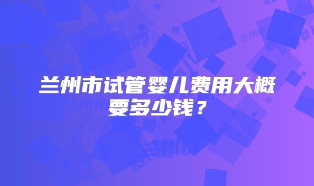 兰州市试管婴儿费用大概要多少钱？