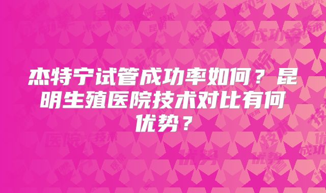 杰特宁试管成功率如何？昆明生殖医院技术对比有何优势？