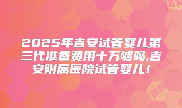 2025年吉安试管婴儿第三代准备费用十万够吗,吉安附属医院试管婴儿!