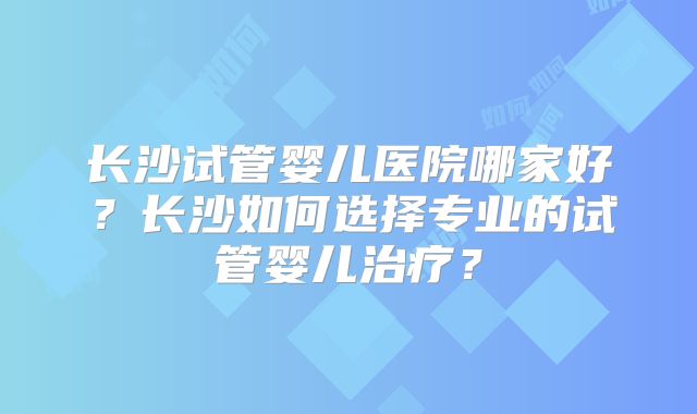 长沙试管婴儿医院哪家好？长沙如何选择专业的试管婴儿治疗？