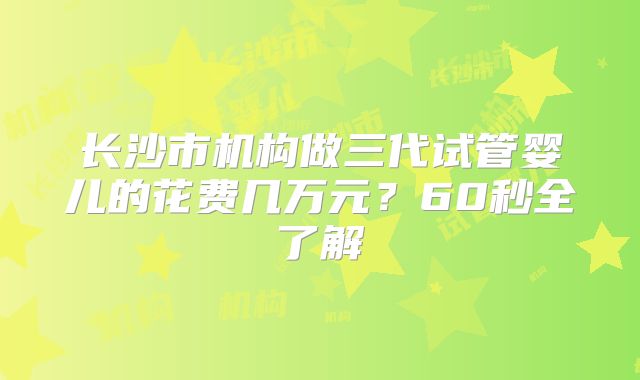 长沙市机构做三代试管婴儿的花费几万元？60秒全了解