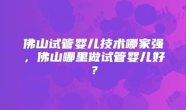 佛山试管婴儿技术哪家强，佛山哪里做试管婴儿好？