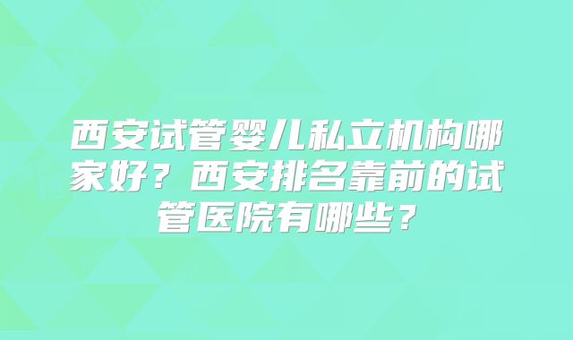 西安试管婴儿私立机构哪家好?西安排名靠前的试管医院有哪些?
