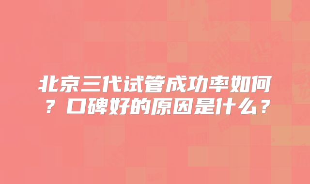 北京三代试管成功率如何?口碑好的原因是什么?