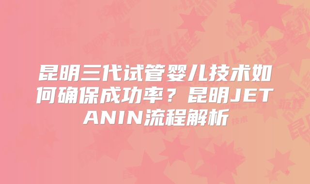 昆明三代试管婴儿技术如何确保成功率?昆明JETANIN流程解析