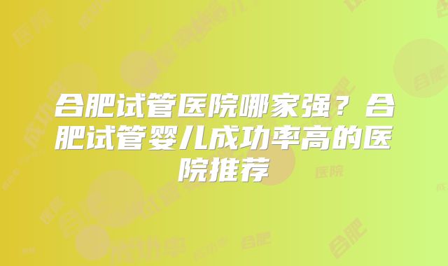 合肥试管医院哪家强?合肥试管婴儿成功率高的医院推荐
