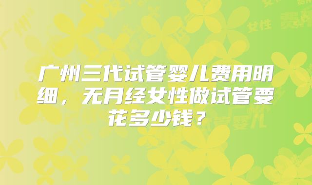 广州三代试管婴儿费用明细，无月经女性做试管要花多少钱？