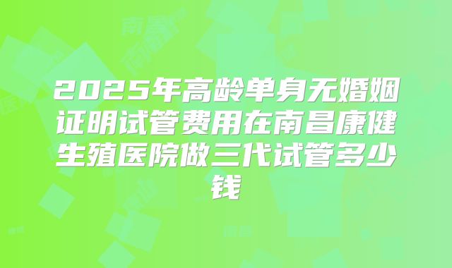 2025年高龄单身无婚姻证明试管费用在南昌康健生殖医院做三代试管多少钱