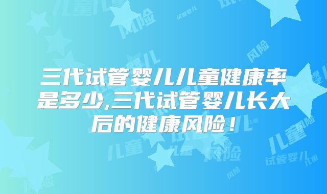 三代试管婴儿儿童健康率是多少,三代试管婴儿长大后的健康风险!
