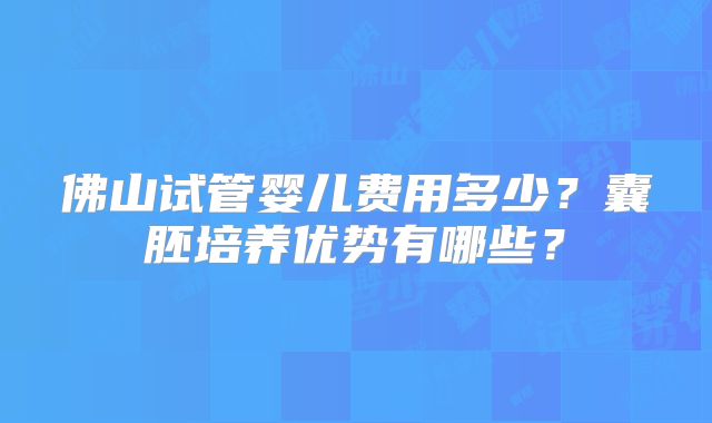 佛山试管婴儿费用多少?囊胚培养优势有哪些?