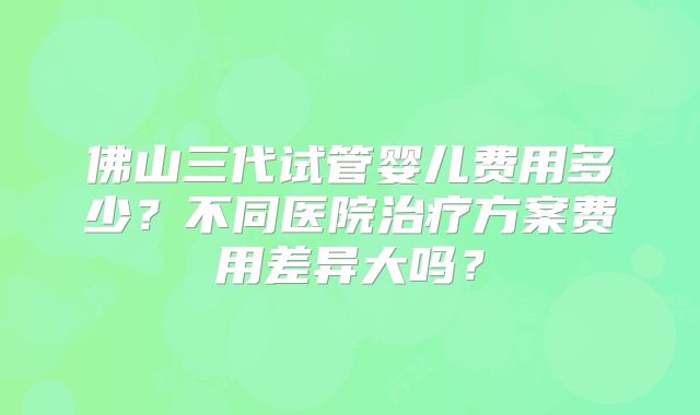 佛山三代试管婴儿费用多少？不同医院治疗方案费用差异大吗？