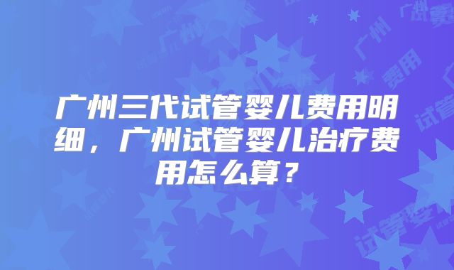 广州三代试管婴儿费用明细,广州试管婴儿治疗费用怎么算?