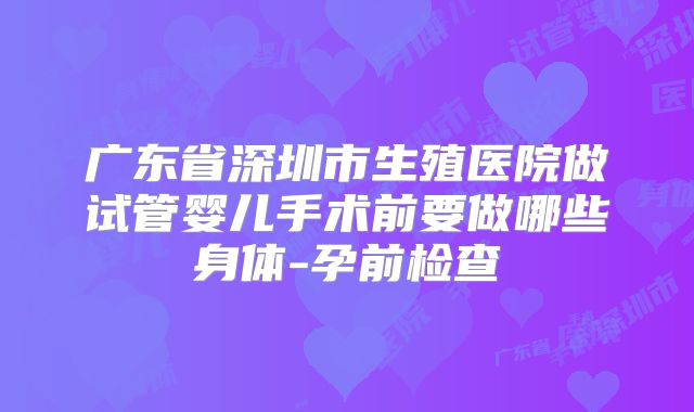 广东省深圳市生殖医院做试管婴儿手术前要做哪些身体-孕前检查