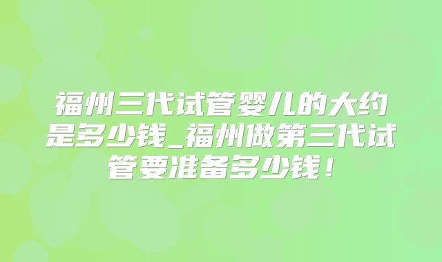 福州三代试管婴儿的大约是多少钱_福州做第三代试管要准备多少钱!