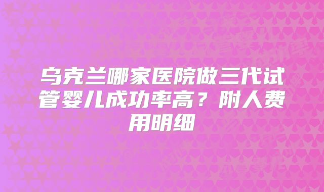 乌克兰哪家医院做三代试管婴儿成功率高?附人费用明细