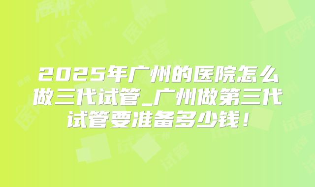 2025年广州的医院怎么做三代试管_广州做第三代试管要准备多少钱!