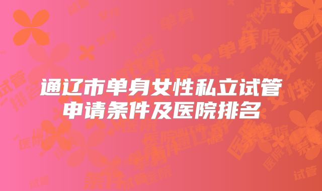 通辽市单身女性私立试管申请条件及医院排名