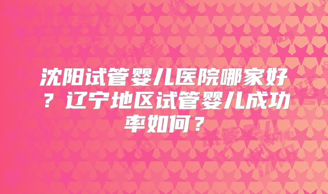 沈阳试管婴儿医院哪家好?辽宁地区试管婴儿成功率如何?